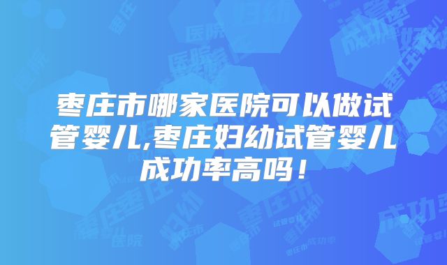枣庄市哪家医院可以做试管婴儿,枣庄妇幼试管婴儿成功率高吗！
