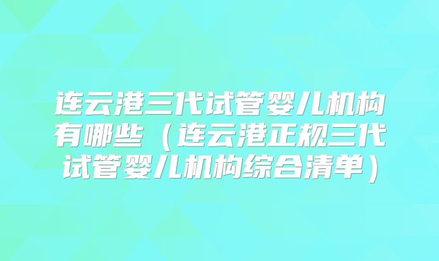 连云港三代试管婴儿机构有哪些（连云港正规三代试管婴儿机构综合清单）