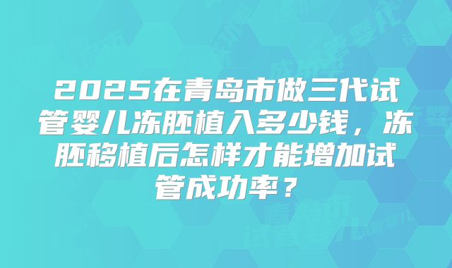 2025在青岛市做三代试管婴儿冻胚植入多少钱，冻胚移植后怎样才能增加试管成功率？
