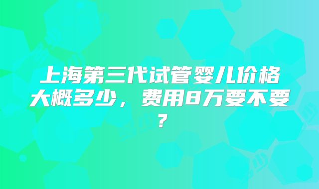 上海第三代试管婴儿价格大概多少,费用8万要不要?