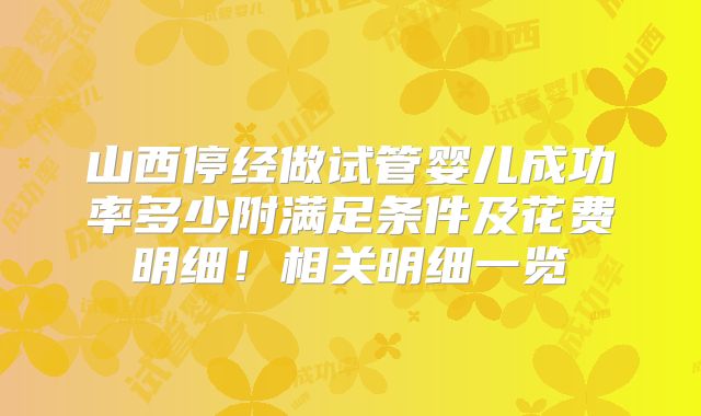 山西停经做试管婴儿成功率多少附满足条件及花费明细！相关明细一览