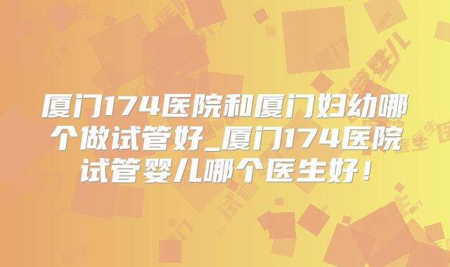 厦门174医院和厦门妇幼哪个做试管好_厦门174医院试管婴儿哪个医生好！