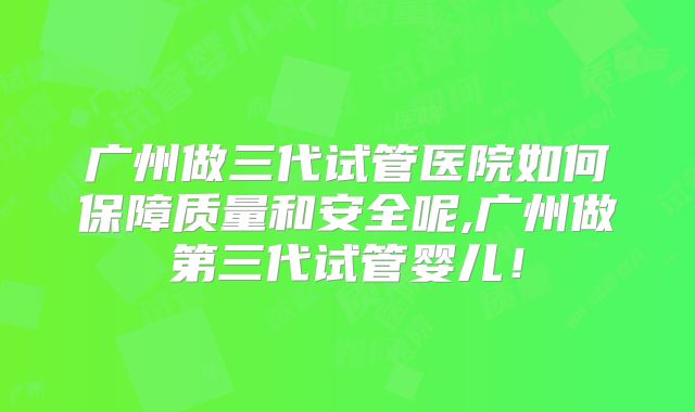 广州做三代试管医院如何保障质量和安全呢,广州做第三代试管婴儿！