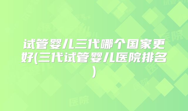 试管婴儿三代哪个国家更好(三代试管婴儿医院排名)