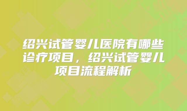 绍兴试管婴儿医院有哪些诊疗项目，绍兴试管婴儿项目流程解析