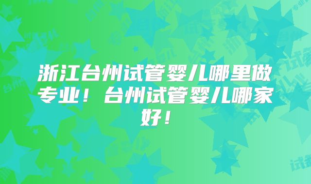 浙江台州试管婴儿哪里做专业!台州试管婴儿哪家好!