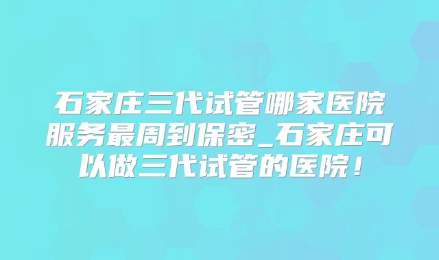 石家庄三代试管哪家医院服务最周到保密_石家庄可以做三代试管的医院！