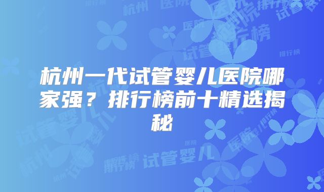 杭州一代试管婴儿医院哪家强？排行榜前十精选揭秘