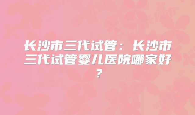 长沙市三代试管：长沙市三代试管婴儿医院哪家好？