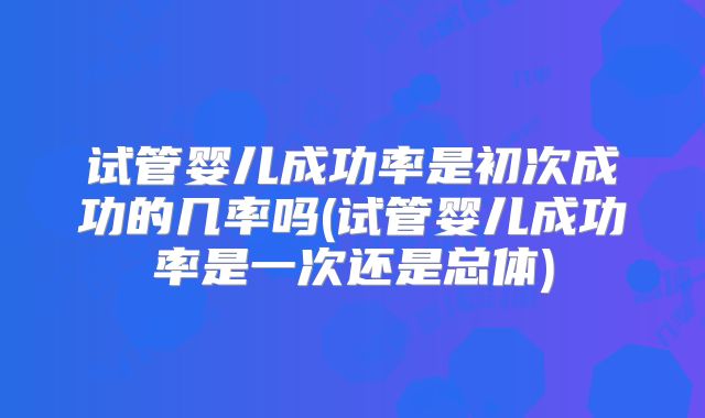 试管婴儿成功率是初次成功的几率吗(试管婴儿成功率是一次还是总体)