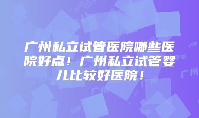 广州私立试管医院哪些医院好点！广州私立试管婴儿比较好医院！