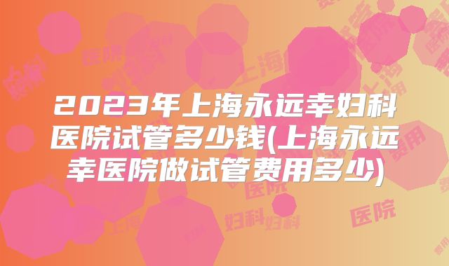 2023年上海永远幸妇科医院试管多少钱(上海永远幸医院做试管费用多少)