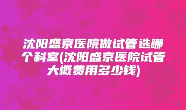沈阳盛京医院做试管选哪个科室(沈阳盛京医院试管大概费用多少钱)