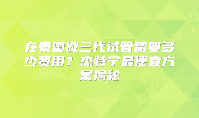 在泰国做三代试管需要多少费用？杰特宁最便宜方案揭秘
