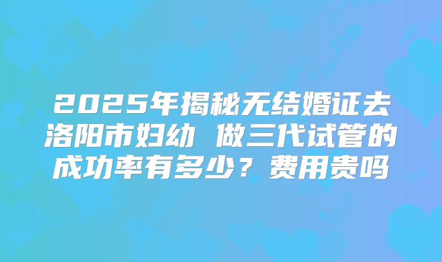 2025年揭秘无结婚证去洛阳市妇幼 做三代试管的成功率有多少?费用贵吗