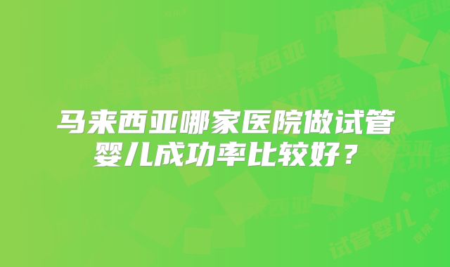 马来西亚哪家医院做试管婴儿成功率比较好？