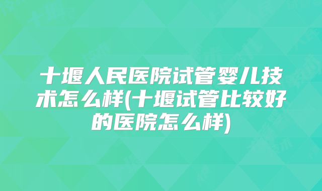 十堰人民医院试管婴儿技术怎么样(十堰试管比较好的医院怎么样)