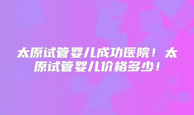 太原试管婴儿成功医院！太原试管婴儿价格多少！