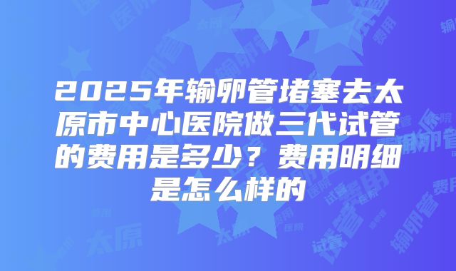 2025年输卵管堵塞去太原市中心医院做三代试管的费用是多少？费用明细是怎么样的