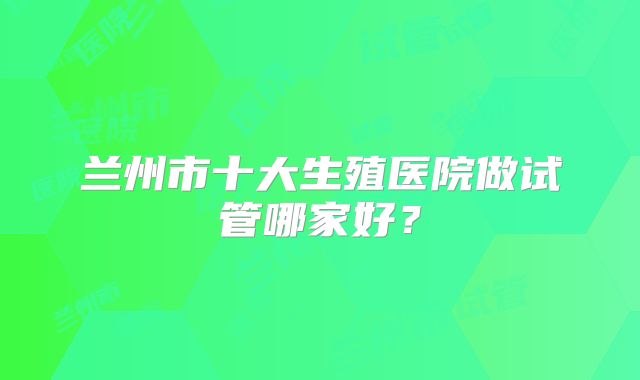兰州市十大生殖医院做试管哪家好？
