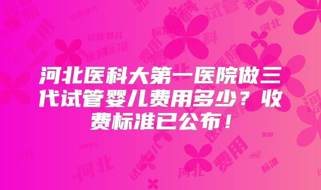 河北医科大第一医院做三代试管婴儿费用多少？收费标准已公布！