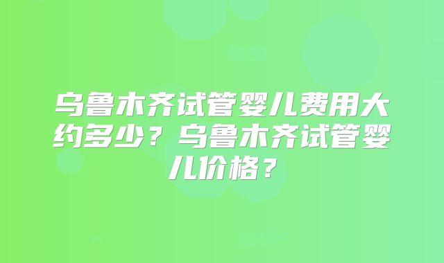 乌鲁木齐试管婴儿费用大约多少？乌鲁木齐试管婴儿价格？