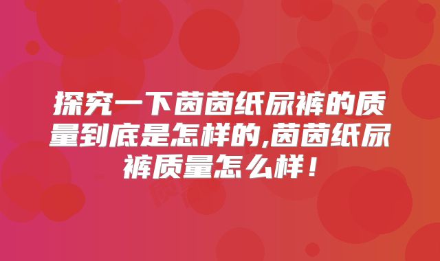 探究一下茵茵纸尿裤的质量到底是怎样的,茵茵纸尿裤质量怎么样！