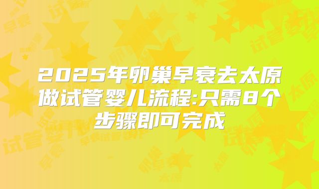 2025年卵巢早衰去太原做试管婴儿流程:只需8个步骤即可完成