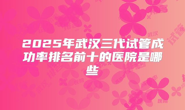 2025年武汉三代试管成功率排名前十的医院是哪些