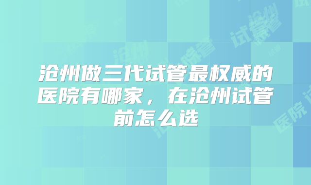 沧州做三代试管最权威的医院有哪家，在沧州试管前怎么选