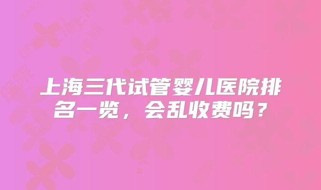 上海三代试管婴儿医院排名一览，会乱收费吗？