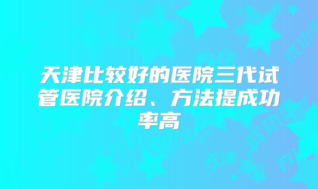 天津比较好的医院三代试管医院介绍、方法提成功率高