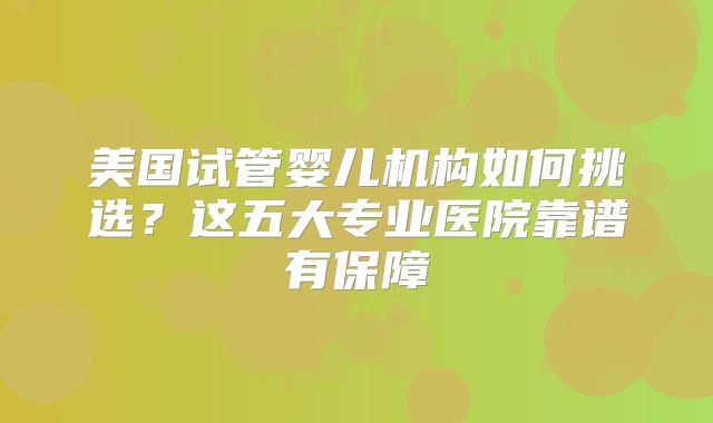 美国试管婴儿机构如何挑选？这五大专业医院靠谱有保障
