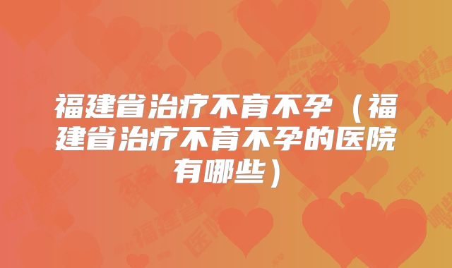福建省治疗不育不孕（福建省治疗不育不孕的医院有哪些）
