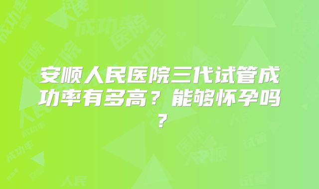 安顺人民医院三代试管成功率有多高?能够怀孕吗?