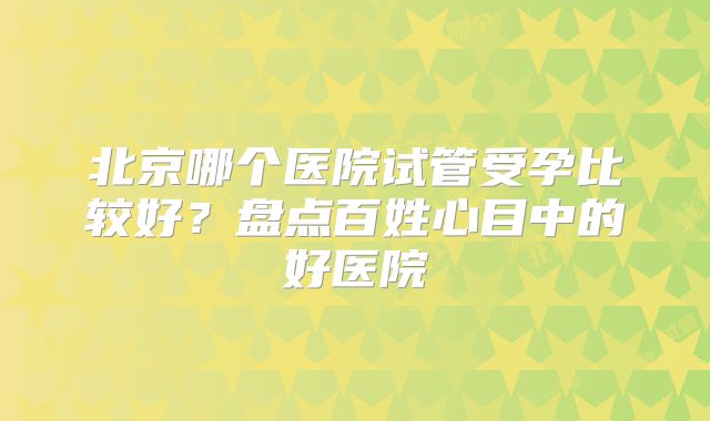 北京哪个医院试管受孕比较好?盘点百姓心目中的好医院