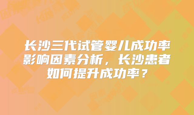 长沙三代试管婴儿成功率影响因素分析，长沙患者如何提升成功率？