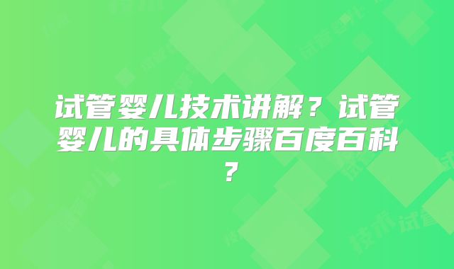 试管婴儿技术讲解？试管婴儿的具体步骤百度百科？