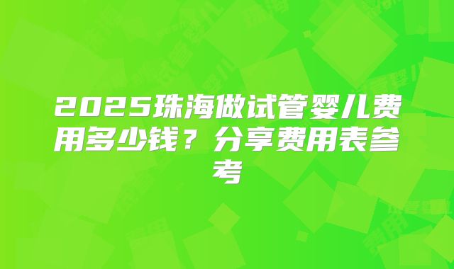 2025珠海做试管婴儿费用多少钱?分享费用表参考