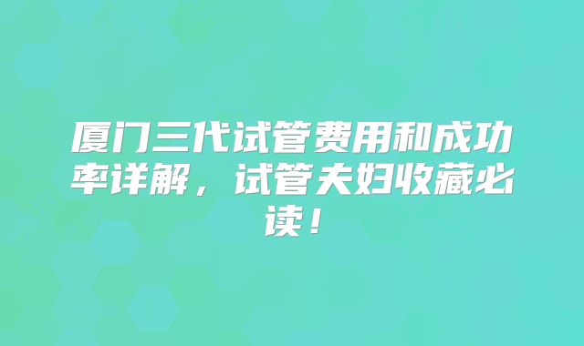 厦门三代试管费用和成功率详解，试管夫妇收藏必读！