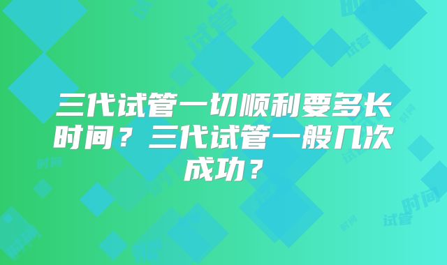 三代试管一切顺利要多长时间？三代试管一般几次成功？