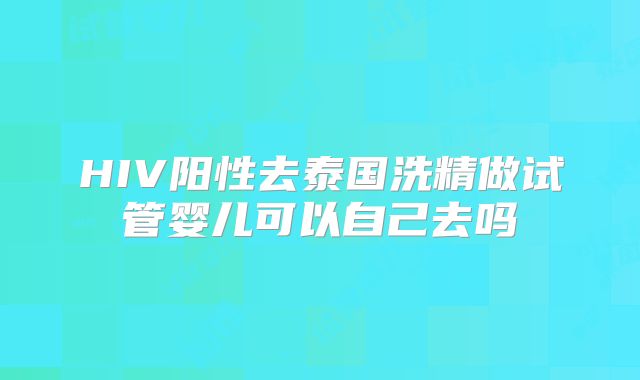 HIV阳性去泰国洗精做试管婴儿可以自己去吗