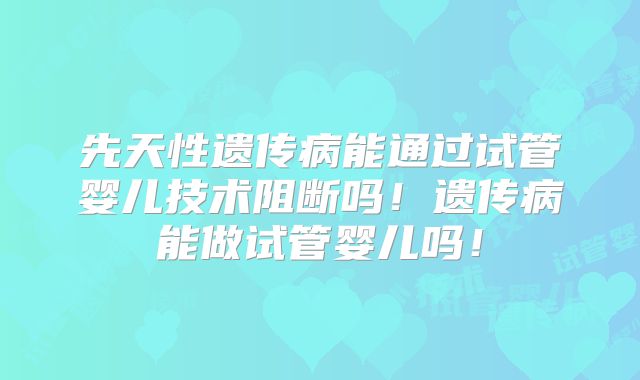 先天性遗传病能通过试管婴儿技术阻断吗！遗传病能做试管婴儿吗！
