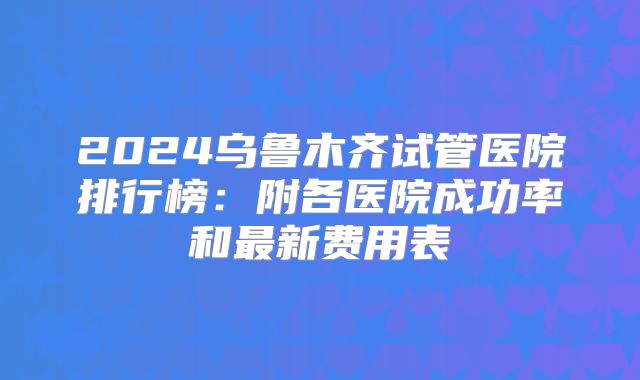 2024乌鲁木齐试管医院排行榜:附各医院成功率和最新费用表