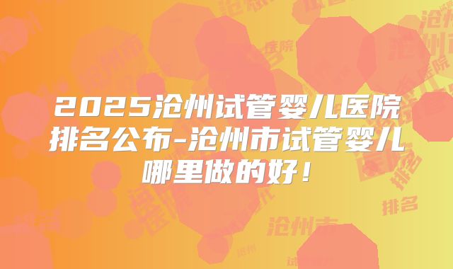 2025沧州试管婴儿医院排名公布-沧州市试管婴儿哪里做的好！