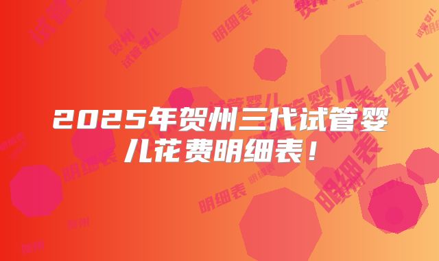 2025年贺州三代试管婴儿花费明细表！