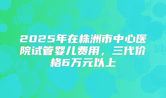 2025年在株洲市中心医院试管婴儿费用，三代价格6万元以上