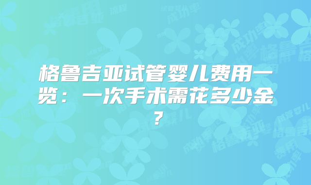 格鲁吉亚试管婴儿费用一览：一次手术需花多少金？