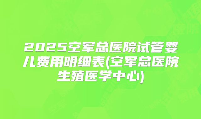 2025空军总医院试管婴儿费用明细表(空军总医院生殖医学中心)