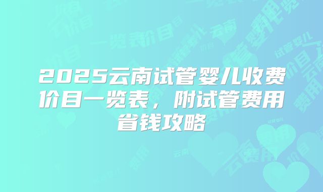 2025云南试管婴儿收费价目一览表，附试管费用省钱攻略